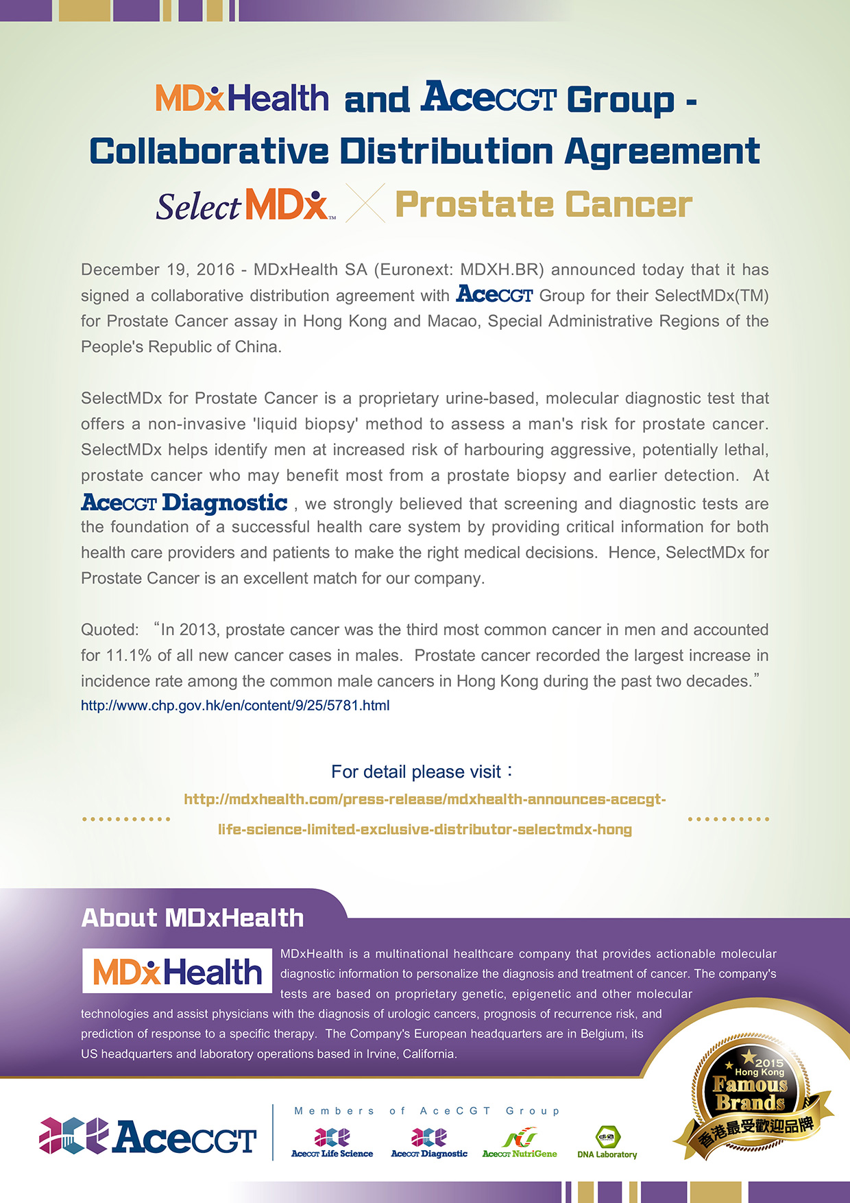 MDxHealth and AceCGT Group - Collaborative Distribution Agreement - SelectMDx for Prostate Cancer - December 19, 2016 - MDxHealth SA (Euronext: MDXH.BR) announced today that it has signed a collaborative distribution agreement with AceCGT Group for their SelectMDx(TM) for Prostate Cancer assay in Hong Kong and Macao, Special Administrative Regions of the People's Republic of China. SelectMDx for Prostate Cancer is a proprietary urine-based, molecular diagnostic test that offers a non-invasive 'liquid biopsy' method to assess a man's risk for prostate cancer.  SelectMDx helps identify men at increased risk of harbouring aggressive, potentially lethal, prostate cancer who may benefit most from a prostate biopsy and earlier detection.  At AceCGT Diagnostic, we strongly believed that screening and diagnostic tests are the foundation of a successful health care system by providing critical information for both health care providers and patients to make the right medical decisions.  Hence, SelectMDx for Prostate Cancer is an excellent match for our company. Quoted:'In 2013, prostate cancer was the third most common cancer in men and accounted for 11.1% of all new cancer cases in males.  Prostate cancer recorded the largest increase in incidence rate among the common male cancers in Hong Kong during the past two decades.'http://www.chp.gov.hk/en/content/9/25/5781.html. For detail please visit: http://mdxhealth.com/press-release/mdxhealth-announces-acecgt-life-science-limited-exclusive-distributor-selectmdx-hong. About MDxHealth - MDxHealth is a multinational healthcare company that provides actionable molecular diagnostic information to personalize the diagnosis and treatment of cancer. The company's tests are based on proprietary genetic, epigenetic and other molecular technologies and assist physicians with the diagnosis of urologic cancers, prognosis of recurrence risk, and prediction of response to a specific therapy.  The Company's European headquarters are in Belgium, its US headquarters and laboratory operations based in Irvine, California.